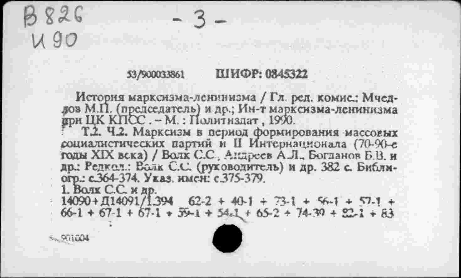 ﻿В85С и до
53/900033861 ШИФР: 0845322
История марксизма-ленинизма / Гл. ред. комисд Мчед-лов М.П. (председатель) и др.; Ин-т марксизма-ленинизма рри ЦК КПСС . - М. : Политиздат, 1990.
Т2. 42. Марксизм в период формирования массовых социалистических партий и II Интернационала (70-90-е гады XIX века) / Волк С.С. Андреев А_Л_ Богданов Б В. и Ярд Редка1!.: ВоиК С.С. (руководитель) и др. 382 а Библм-огрд с364-374. Указ. имея. с375-379.
1. Волк С.С и др.
14090+Д14091/1394 62-2 + 40-1 + 73-1 + <6-1 + 57-1 + 66-1 + 67-1 + 67-1 ♦ 59-1 + 54.1 + 65-2 + 74-30 + 22-1+83
■ч..?МСМ